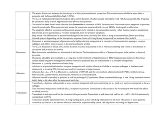 - The major distinction between the two drugs is in their pharmacokinetic properties. Terazosin is more soluble in water than is
prazosin, and its bioavailability is high (>90%).
- The t1/2 of elimination of terazosin is about 12 h, and its duration of action usually extends beyond 18 h. Consequently, the drug may
be taken once daily to treat hypertension and BPH in most patients.
- Terazosin has been found more effective than Finasteride in treatment of BPH. Terazosin and doxazosin induce apoptosis in prostate
smooth muscle cells. This apoptosis may lessen the symptoms associated with chronic BPH by limiting cell proliferation.
- The apoptotic effect of terazosin and doxazosin appears to be related to the quinazoline moiety rather than α1 receptor antagonism;
tamsulosin, a non-quinazoline α1 receptor antagonist, does not produce apoptosis.
- Only about 10% of terazosin is excreted unchanged in the urine. An initial first dose of 1 mg is recommended. Doses are slowly
titrated upward depending on the therapeutic response. Doses of 10 mg/d may be required for maximal effect in BPH.
Doxazosin
- Doxazosin is another congener of prazosin and a highly selective antagonist at α1 receptors. It is nonselective among α1 receptor
subtypes and differs from prazosin in its pharmacokinetic profile.
- The t1/2 of doxazosin is about 20 h, and its duration of action may extend to 36 h. The bioavailability and extent of metabolism of
doxazosin and prazosin are similar.
- Most doxazosin metabolites are eliminated in the faeces. The hemodynamic effects of doxazosin appear to be similar to those of
prazosin.
- Doxazosin should be given initially as a 1-mg dose in the treatment of hypertension or BPH. Doxazosin also may have beneficial
actions in the long-term management of BPH related to apoptosis that are independent of α1 receptor antagonism.
- Doxazosin is typically administered once daily.
Alfuzosin
- Alfuzosin is a quinazoline-based α1 receptor antagonist with similar affinity at all of the α1 receptor subtypes. It has been used
extensively in treating BPH; it is not approved for treatment of hypertension.
- Alfuzosin has a t 1/2 of 3–5 h. Alfuzosin is a substrate of CYP3A4, and the concomitant administration of CPY3A4 inhibitors (e.g.,
ketoconazole, clarithromycin, itraconazole, ritonavir) is contraindicated.
- Alfuzosin should be avoided in patients at risk for prolonged QT syndrome. There commended dosage is one 10-mg extended-release
tablet daily to be taken after the same meal each day.
Tamsulosin
- Tamsulosin, a benzene sulfonamide, is an α1 receptor antagonist with some selectivity for α1A (and α1D) subtypes compared to the α1B
subtype.
- This selectivity may favour blockade of α1A receptors in prostate. Tamsulosin is efficacious in the treatment of BPH with little effect
on blood pressure
- Tamsulosin is not approved for the treatment of hypertension. Tamsulosin is well absorbed and has a t 1/2 of 5–10 h. It is extensively
metabolized by CYPs.
- Tamsulosin may be administered at a 0.4-mg starting dose; a dose of 0.8 mg ultimately will be more efficacious in some patients.
Abnormal ejaculation is an adverse effect of tamsulosin, experienced by about 18% of patients receiving the higher dose.
 
