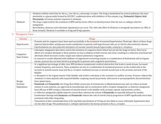 Silodosin
- Silodosin exhibits selectivity for the α1A, over the α1B, adrenergic receptor. The drug is metabolized by several pathways; the main
metabolite is a glucuronide formed by UGT2B7; coadministration with inhibitors of this enzyme (e.g., Probenecid, Valproic Acid,
Fluconazole) increases systemic exposure to silodosin.
- The drug is approved for the treatment of BPH and has lesser effects on blood pressure than the non–α1-subtype selective
antagonists.
- Nevertheless, dizziness and orthostatic hypotension can occur. The chief side effect of silodosin is retrograde ejaculation (in 28% of
those treated). Silodosin is available as 4-mg and 8-mg capsules.
C- Therapeutic Uses:
Disease Drugs
Hypertension
- Prazosin and its congeners have been used successfully in the treatment of essential hypertension. Pleotropic effects of these drugs
improve lipid profiles and glucose-insulin metabolism in patients with hypertension who are at risk for atherosclerotic disease.
- Catecholamines are also powerful stimulators of vascular smooth muscle hypertrophy, acting by α1 receptors.
Congestive
Heart Failure
- α Receptor antagonists have been used in the treatment of congestive heart failure but are not the drugs of choice. Short term
effects of α receptor blockade in these patients are due to dilation of both arteries and veins, resulting in a reduction of preload and
afterload, which increases cardiac output and reduces pulmonary congestion.
- In contrast to results obtained with inhibitors of angiotensin-converting enzyme or a combination of hydralazine and an organic
nitrate, prazosin has not been found to prolong life in patients with congestive heart failure.
Benign
Prostatic
Hyperplasia
- In a significant percentage of older men, BPH produces symptomatic urethral obstruction that leads to weak stream, increased
urinary frequency, and nocturia. These symptoms are due to a combination of mechanical pressure on the urethra due to the
increase in smooth muscle mass and the α1 receptor–mediated increase in smooth muscle tone in the prostate and neck of the
bladder.
- α1 Receptors in the trigone muscle of the bladder and urethra contribute to the resistance to outflow of urine. Prazosin reduces this
resistance in some patients with impaired bladder emptying caused by prostatic obstruction or parasympathetic decentralization
from spinal injury.
- Finasteride and Dutasteride, two drugs that inhibit conversion of testosterone to dihydrotestosterone and can reduce prostate
volume in some patients, are approved as monotherapy and in combination with α receptor antagonists. α1-Selective antagonists
have efficacy in BPH owing to relaxation of smooth muscle in the bladder neck, prostate capsule, and prostatic urethra.
- α1-Selective antagonists rapidly improve urinary flow, whereas the actions of Finasteride are typically delayed for months.
Combination therapy with Doxazosin and Finasteride reduces the risk of overall clinical progression of BPH significantly more than
treatment with either drug alone.
- Tamsulosin at their commended dose of 0.4 mg daily and silodosin at 0.8 mg are less likely to cause orthostatic hypotension than
are the other drugs. The predominant α1 subtype expressed in the human prostate is the α1A receptor.
 