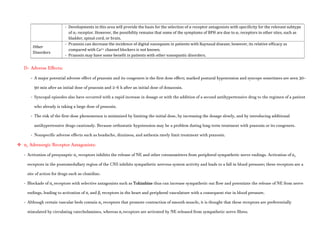 - Developments in this area will provide the basis for the selection of α receptor antagonists with specificity for the relevant subtype
of α1 receptor. However, the possibility remains that some of the symptoms of BPH are due to α1 receptors in other sites, such as
bladder, spinal cord, or brain.
Other
Disorders
- Prazosin can decrease the incidence of digital vasospasm in patients with Raynaud disease; however, its relative efficacy as
compared with Ca2+ channel blockers is not known.
- Prazosin may have some benefit in patients with other vasospastic disorders.
D- Adverse Effects:
- A major potential adverse effect of prazosin and its congeners is the first dose effect; marked postural hypotension and syncope sometimes are seen 30–
90 min after an initial dose of prazosin and 2–6 h after an initial dose of doxazosin.
- Syncopal episodes also have occurred with a rapid increase in dosage or with the addition of a second antihypertensive drug to the regimen of a patient
who already is taking a large dose of prazosin.
- The risk of the first-dose phenomenon is minimized by limiting the initial dose, by increasing the dosage slowly, and by introducing additional
antihypertensive drugs cautiously. Because orthostatic hypotension may be a problem during long-term treatment with prazosin or its congeners.
- Nonspecific adverse effects such as headache, dizziness, and asthenia rarely limit treatment with prazosin.
 α2 Adrenergic Receptor Antagonists:
- Activation of presynaptic α2 receptors inhibits the release of NE and other cotransmitters from peripheral sympathetic nerve endings. Activation of α2
receptors in the pontomedullary region of the CNS inhibits sympathetic nervous system activity and leads to a fall in blood pressure; these receptors are a
site of action for drugs such as clonidine.
- Blockade of α2 receptors with selective antagonists such as Yohimbine thus can increase sympathetic out flow and potentiate the release of NE from nerve
endings, leading to activation of α1 and β1 receptors in the heart and peripheral vasculature with a consequent rise in blood pressure.
- Although certain vascular beds contain α2 receptors that promote contraction of smooth muscle, it is thought that these receptors are preferentially
stimulated by circulating catecholamines, whereas α1 receptors are activated by NE released from sympathetic nerve fibres.
 