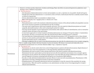 - However, oral doses produce depression, tiredness and lethargy. Major side effects are postural hypotension, palpitation, nasal
blockage, miosis, inhibition of ejaculation.
 Pharmacokinetics:
- Oral absorption of phenoxybenzamine is erratic and incomplete; i.m. and s.c. injections are very painful- should not be given.
- Though most of the dose administered i.v. is excreted in urine in 24 hours, small amounts that have covalently reacted remain
in tissues for long periods.
- Chronic administration leads to accumulation in adipose tissue.
- Dose: 20-60 mg/day oral; 1 mg/kg by slow i.v. infusion over 1 hour.
 Therapeutic uses:
- Phenoxybenzamine is used in the treatment of pheochromocytomas, tumours of the adrenal medulla and sympathetic neurons
that secrete enormous quantities of catecholamines into the circulation.
- The usual result is hypertension, which may be episodic and severe. The vast majority of pheochromocytomas are treated
surgically; phenoxybenzamine is often used in preparing the patient for surgery.
- The drug controls episodes of severe hypertension and minimizes other adverse effects of catecholamines, such as contraction
of plasma volume and injury of the myocardium.
- A conservative approach is to initiate treatment with phenoxybenzamine (at a dosage of 10 mg twice daily) 1–3 weeks before
the operation. The dose is increased every other day until the desired effect on blood pressure is achieved.
- The usual daily dose of phenoxybenzamine in patients with pheochromocytoma is 40–120 mg given in two or three divided
portions. In some patients, particularly those with malignant disease, administration of Metyrosine, a competitive inhibitor of
tyrosine hydroxylase may be a useful adjunct.
- β Receptor antagonists also are used to treat pheochromocytoma, but only after the administration of an α receptor antagonist.
Phentolamine
This is a rapidly acting α blocker with short duration of action (in minutes). NE release is increased and tachycardia occurs.
Venodilatation predominates over arteriolar dilatation. Dose: 5 mg i.v. repeated as required;
 Therapeutic uses:
- Phentolamine can also be used in short-term control of hypertension in patients with pheochromocytoma. Rapid infusions of
phentolamine may cause severe hypotension, so the drug should be administered cautiously.
- Phentolamine also may be useful to relieve pseudo-obstruction of the bowel in patients with pheochromocytoma.
Phentolamine has been used locally to prevent dermal necrosis after the inadvertent extravasation of an α receptor agonist.
- The drug also may be useful for the treatment of hypertensive crises that follow the abrupt withdrawal of clonidine or result
from the ingestion of tyramine-containing foods during the use of nonselective MAO inhibitors.
- Buccally or orally administered phentolamine may have efficacy in some men with sexual dysfunction. Phentolamine is FDA-
approved for reversing or limiting the duration of soft tissue anaesthesia.
- Sympathomimetics are frequently administered with local anaesthetics to slow the removal of the anaesthetic by causing
vasoconstriction. When the need for anaesthesia is over, phentolamine can help reverse it by antagonizing the α receptor–
induced vasoconstriction.
 