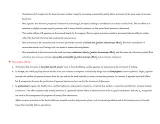 - Stimulation of β receptors in the heart increases cardiac output by increasing contractility and by direct activation of the sinus node to increase
heart rate.
- Beta agonists also decrease peripheral resistance by activating β2 receptors, leading to vasodilation in certain vascular beds. The net effect is to
maintain or slightly increase systolic pressure and to lower diastolic pressure, so that mean blood pressure is decreased.
- The cardiac effects of β agonists are determined largely by β1 receptors. Beta-receptor activation results in increased calcium influx in cardiac
cells. This has both electrical and mechanical consequences.
- Beta-activation in the sinoatrial node increases pacemaker activity and heart rate (positive chronotropic effect). Excessive stimulation of
ventricular muscle and Purkinje cells can result in ventricular arrhythmias.
- Beta stimulation in the atrioventricular node increases conduction velocity (positive dromotropic effect) and decreases the refractory period. Beta
activation also increases intrinsic myocardial contractility (positive inotropic effect) and accelerates relaxation.
 Noncardiac effects:
a- Activation of β2 receptors in bronchial smooth muscle leads to bronchodilation, and β2 agonists are important in the treatment of asthma.
b- In the eye, the radial pupillary dilator muscle of the iris contains α receptors; activation by drugs such as Phenylephrine causes mydriasis. Alpha2 agonists
increase the outflow of aqueous humour from the eye and can be used clinically to reduce intraocular pressure. In contrast, β agonists have little effect,
but β antagonists decrease the production of aqueous humour and are used in the treatment of glaucoma.
c- In genitourinary organs, the bladder base, urethral sphincter, and prostate contain α1A receptors that mediate contraction and therefore promote urinary
continence. This effect explains why urinary retention is a potential adverse effect of administration of the α1 agonist midodrine, and why α1A antagonists
are used in the management of symptoms of urinary flow obstruction.
Alpha-receptor activation in the ductus deferens, seminal vesicles, and prostate plays a role in normal ejaculation and in the detumescence of erectile
tissue that normally follows ejaculation.
 