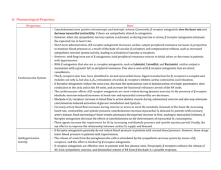 A- Pharmacological Properties:
Properties Note
Cardiovascular System
- Catecholamines have positive chronotropic and inotropic actions. Conversely, β receptor antagonists slow the heart rate and
decrease myocardial contractility, if there are sympathetic stimuli to antagonize.
- However, when the sympathetic nervous system is activated, as during exercise or stress, β receptor antagonists attenuate
the expected rise in heart rate.
- Short-term administration of β receptor antagonists decreases cardiac output; peripheral resistance increases in proportion
to maintain blood pressure as a result of blockade of vascular β2 receptors and compensatory reflexes, such as increased
sympathetic nervous system activity, leading to activation of vascular α receptors.
- However, with long-term use of β antagonists, total peripheral resistance returns to initial values or decreases in patients
with hypertension.
- With β antagonists that also are α1 receptor antagonists, such as Labetalol, Carvedilol, and Bucindolol, cardiac output is
maintained with a greater fall in peripheral resistance. This also is seen with β receptor antagonists that are direct
vasodilators.
- The β3 receptors also have been identified in normal myocardial tissue. Signal transduction for β3 receptors is complex and
includes not only Gs but also Gi/Go; stimulation of cardiac β3 receptors inhibits cardiac contraction and relaxation.
- β Receptor antagonists reduce the sinus rate, decrease the spontaneous rate of depolarization of ectopic pacemakers, slow
conduction in the atria and in the AV node, and increase the functional refractory period of the AV node.
- The cardiovascular effects of β receptor antagonists are most evident during dynamic exercise. In the presence of β receptor
blockade, exercise-induced increases in heart rate and myocardial contractility are decreases.
- Blockade of β2 receptors increase in blood flow to active skeletal muscle during submaximal exercise and also may attenuate
catecholamine-induced activation of glucose metabolism and lipolysis.
- Coronary artery blood flow increases during exercise or stress to meet the metabolic demands of the heart. By increasing
heart rate, contractility, and systolic pressure, catecholamines increase myocardial O2 demand. In patients with coronary
artery disease, fixed narrowing of these vessels attenuates the expected increase in flow, leading to myocardial ischemia. β
Receptor antagonists decrease the effects of catecholamines on the determinants of myocardial O2 consumption.
- These agents increase the requirement for O2 by increasing end-diastolic pressure and systolic ejection period. Usually, the
net effect is to improve the relationship between cardiac O2 supply and demand.
Antihypertensive
Activity
- β Receptor antagonists generally do not reduce blood pressure in patients with normal blood pressure. However, these drugs
lower blood pressure in patients with hypertension.
- The release of renin from the juxtaglomerular cells is stimulated by the sympathetic nervous system by means of β1
receptors, and this effect is blocked by β receptor antagonists.
- β receptor antagonists are effective even in patients with low plasma renin. Presynaptic β receptors enhance the release of
NE from sympathetic neurons, and diminished release of NE from β blockade is a possible response.
 