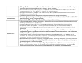 - Although β blockers do not decrease the contractility of vascular smooth muscle, long-term administration of these drugs to
hypertensive patients ultimately leads to a fall in peripheral vascular resistance.
- Some β receptor antagonists produce peripheral vasodilation by production of NO, activation of β2 receptors, blockade of α1
receptors, blockade of Ca2+ entry, opening of K+ channels, and antioxidant activity.
- These mechanisms appear to contribute to the antihypertensive effects by enhancing hypotension, increasing peripheral
blood flow, and decreasing afterload.
- Celiprolol and nebivolol also have been observed to produce vasodilation and thereby reduce preload.
Pulmonary System
- Nonselective β receptor antagonists such as propranolol block β2 receptors in bronchial smooth muscle. This usually has little
effect on pulmonary function in normal individuals.
- In patients with COPD, such blockade can lead to life-threatening broncho constriction.
Metabolic Effects
- The β receptor antagonists modify the metabolism of carbohydrates and lipids. Catecholamines promote glycogenolysis and
mobilize glucose in response to hypoglycaemia.
- Nonselective β blockers may delay recovery from hypoglycaemia in type 1 (insulin-dependent) diabetes mellitus.
- In addition to blocking glycogenolysis, β receptor antagonists can interfere with the counter regulatory effects of
catecholamines secreted during hypoglycaemia by blunting the perception of symptoms such as tremor, tachycardia, and
nervousness.
- Thus, β adrenergic receptor antagonists should be used with great caution in patients with labile diabetes and frequent
hypoglycaemic reactions. If such a drug is indicated, a β1-selective antagonist is preferred because these drugs are less likely
to delay recovery from hypoglycaemia.
- The β receptors mediate activation of hormone-sensitive lipase in fat cells, leading to release of free fatty acids into the
circulation. This increased flux of fatty acids is an important source of energy for exercising muscle. β Receptor antagonists
can attenuate the release of free fatty acids from adipose tissue.
- Nonselective β receptor antagonists consistently reduce HDL cholesterol, increase LDL cholesterol, and increase triglycerides.
- In contrast, β1-selective antagonists, including Celiprolol, Carteolol, Nebivolol, Carvedilol, and Bevantolol, reportedly improve
the serum lipid profile of dyslipidaemia patients.
- The vasodilating β receptor antagonists (e.g., Celiprolol, Nipradilol, Carteolol, Carvedilol, and Dilevalol) increase insulin sensitivity in
patients with insulin resistance. Together with their cardioprotective effects, improvement in insulin sensitivity from vasodilating β
receptor antagonists may partially counterbalance the hazard from worsened lipid abnormalities associated with diabetes.
 