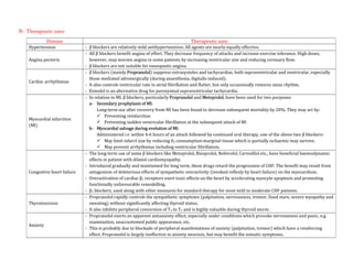 B- Therapeutic uses:
Disease Therapeutic uses
Hypertension - β blockers are relatively mild antihypertensives. All agents are nearly equally effective.
Angina pectoris
- All β blockers benefit angina of effort. They decrease frequency of attacks and increase exercise tolerance. High doses,
however, may worsen angina in some patients by increasing ventricular size and reducing coronary flow.
- β blockers are not suitable for vasospastic angina.
Cardiac arrhythmias
- β blockers (mainly Propranolol) suppress extrasystoles and tachycardias, both supraventricular and ventricular, especially
those mediated adrenergically (during anaesthesia, digitalis induced).
- It also controls ventricular rate in atrial fibrillation and flutter, but only occasionally restores sinus rhythm.
- Esmolol is an alternative drug for paroxysmal supraventricular tachycardia.
Myocardial infarction
(Ml)
- In relation to MI, β blockers, particularly Propranolol and Metoprolol, have been used for two purposes:
a- Secondary prophylaxis of Ml:
Long-term use after recovery from MI has been found to decrease subsequent mortality by 20%. They may act by:
 Preventing reinfarction
 Preventing sudden ventricular fibrillation at the subsequent attack of Ml
b- Myocardial salvage during evolution of Ml:
Administered i.v. within 4-6 hours of an attack followed by continued oral therapy, one of the above two β blockers-
 May limit infarct size by reducing 02 consumption-marginal tissue which is partially ischaemic may survive.
 May prevent arrhythmias including ventricular fibrillation.
Congestive heart failure
- The long-term use of some β blockers like Metoprolol, Bisoprolol, Nebivolol, Carvedilol etc., have beneficial haemodynamic
effects in patient with dilated cardiomyopathy.
- Introduced gradually and maintained for long term, these drugs retard the progression of CHF. The benefit may result from
antagonism of deleterious effects of sympathetic overactivity (invoked reflexly by heart failure) on the myocardium.
- Overactivation of cardiac β1 receptors exert toxic effects on the heart by accelerating myocyte apoptosis and promoting
functionally unfavourable remodelling.
- β1 blockers, used along with other measures for standard therapy for most mild to moderate CHF patients.
Thyrotoxicosis
- Propranolol rapidly controls the sympathetic symptoms (palpitation, nervousness, tremor, fixed stare, severe myopathy and
sweating) without significantly affecting thyroid status.
- It also inhibits peripheral conversion of T4 to T3 and is highly valuable during thyroid storm.
Anxiety
- Propranolol exerts an apparent antianxiety effect, especially under conditions which provoke nervousness and panic, e.g.
examination, unaccustomed public appearance, etc.
- This is probably due to blockade of peripheral manifestations of anxiety (palpitation, tremor) which have a reinforcing
effect. Propranolol is largely ineffective in anxiety neurosis, but may benefit the somatic symptoms.
 