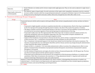 Glaucoma
- Ocular β blockers are widely used for chronic simple (wide angle) glaucoma. They are also used as adjuvant in angle closure
glaucoma.
Hypertrophic obstructive
cardiomyopathy
- The subaortic region is hypertrophic. Forceful contraction of this region under sympathetic stimulation (exercise. emotion)
increases outflow resistance which has incapacitating haemodynamic consequence. β blockers improve C.O in these patients
during exercise by reducing left ventricular outflow obstruction, though they have little effect while at rest.
C- Nonselective β Adrenergic Receptor Antagonists:
Drugs Note
Propranolol
Propranolol interacts with β1 and β2 receptors with equal affinity, lacks intrinsic sympathomimetic activity, and does not block α
receptors.
 ADME:
- Propranolol is highly lipophilic and almost completely absorbed after oral administration. Much of the drug is metabolized
by the liver during its first passage through the portal circulation; only about 25% reaches the systemic circulation.
- The degree of hepatic extraction of propranolol declines as the dose is increased. The bioavailability of propranolol may be
increased by the concomitant ingestion of food and during long-term administration of the drug.
- Propranolol readily enters the CNS. Approximately 90% of the drug in the circulation is bound to plasma proteins. It is
extensively metabolized, with most metabolites appearing in the urine. One product of hepatic metabolism is 4-
Hydroxypropranolol, which has some β adrenergic antagonist activity.
- Analysis of the distribution of propranolol, its clearance by the liver, and its activity is complicated by the stereospecificity
of these processes. The (–) enantiomers of propranolol and other β-blockers are the active forms.
- The (–) enantiomer of propranolol appears to be cleared more slowly from the body than is the inactive enantiomer. The
clearance of propranolol may vary with hepatic blood flow and liver disease and also may change during the administration
of other drugs that affect hepatic metabolism.
- Despite its short t1/2 in plasma (~4 h), twice-daily administration suffices to produce the antihypertensive effect in some
patients. Sustained-release formulations of propranolol maintain therapeutic concentrations of propranolol in plasma
throughout a 24-h period.
- For the treatment of hypertension and angina, the initial oral dose of propranolol generally is 40–80 mg per day. The dose
may then be titrated upward until the optimal response is obtained.
- Propranolol may be administered intravenously for the management of life-threatening arrhythmias or to patients under
anaesthesia. Under these circumstances, the usual dose is 1–3 mg, administered slowly (<1 mg/min) with careful and
frequent monitoring of blood pressure, ECG, and cardiac function.
Nadolol
Nadolol is a long-acting antagonist with equal affinity for β1 and β2 receptors. A distinguishing characteristic of nadolol is its
relatively long t1/2. It can be used to treat hypertension and angina pectoris. Unlabelled uses have included migraine prophylaxis,
parkinsonian tremors, and variceal bleeding in portal hypertension.
 ADME:
 