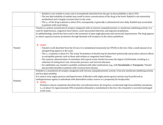 - Nadolol is very soluble in water and is incompletely absorbed from the gut; its bioavailability is about 35%.
- The low lipid solubility of nadolol may result in lower concentrations of the drug in the brain. Nadolol is not extensively
metabolized and is largely excreted intact in the urine.
- The t1/2 of the drug in plasma is about 20 h; consequently, it generally is administered once daily. Nadolol may accumulate
in patients with renal failure.
Timolol
Timolol is a potent, nonselective β receptor antagonist with no intrinsic sympathomimetic or membrane-stabilizing activity. It is
used for hypertension, congestive heart failure, acute myocardial infarction, and migraine prophylaxis.
In ophthalmology, timolol has been used in the treatment of open-angle glaucoma and intraocular hypertension. The drug appears
to reduce aqueous humour production through blockade of β receptors on the ciliary epithelium.
 ADME:
- Timolol is well absorbed from the GI tract. It is metabolized extensively by CYP2D6 in the liver. Only a small amount of un
changed drug appears in the urine.
- The t1/2 in plasma is about 4 h. The ocular formulation of timolol may be absorbed systemically and produce adverse effects
in susceptible patients, such as those with asthma or congestive heart failure.
- The systemic administration of cimetidine with topical ocular timolol increases the degree of β blockade, resulting in a
reduction of resting heart rate, intraocular pressure, and exercise tolerance.
- For ophthalmic use, timolol is available combined with other medications (e.g., with Dorzolamide or Travoprost). Timolol
also provides benefits to patients with coronary heart disease.
Pindolol
Pindolol is a nonselective β receptor antagonist with intrinsic sympathomimetic activity. It has low membrane-stabilizing activity
and low lipid solubility.
It is used to treat angina pectoris and hypertension. β-Blockers with slight partial agonist activity may be preferred as
antihypertensive agents in individuals with diminished cardiac reserve or a propensity for bradycardia.
 ADME:
Pindolol is almost completely absorbed after oral administration; the drug has a moderately high bioavailability and plasma
t1/2 of about 4 h. Approximately 50% of pindolol ultimately is metabolized in the liver; the remainder is excreted unchanged
in the urine.
 