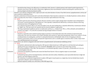 - Atenolol has been shown to be efficacious, in combination with a diuretic, in elderly patients with isolated systolic hypertension.
Atenolol causes fewer CNS side effects (depression, nightmares) than most β-blockers and few bronchospastic reactions due to its
pharmacological and pharmacokinetic profile.
Esmolol
Esmolol is a β1-selective antagonist with a rapid onset and a very short duration of action. It has little intrinsic sympathomimetic activity and
lacks membrane-stabilizing actions.
Esmolol is administered intravenously and is used when β blockade of short duration is desired or in critically ill patients in whom adverse
effects of bradycardia, heart failure, or hypotension may necessitate rapid withdrawal of the drug.
 ADME:
- Esmolol is given by slow intravenous injection. Because esmolol is used in urgent settings where immediate onset of β blockade is
warranted, a partial loading dose (500 μg/kg over 1 min) typically is administered, followed by a continuous infusion of the drug
(maintenance dose of 50 μg/kg/min for 4 min).
- If an adequate therapeutic effect is not observed within 5 min, the same loading dose is repeated, followed by a maintenance infusion
at a higher rate. This may need to be repeated until the desired endpoint is approached.
- The drug is hydrolysed rapidly by esterase in erythrocytes and has a t1/2 of about 8 min. The t1/2 of the carboxylic acid metabolite of
esmolol is far longer (~4 h) and will accumulate during prolonged infusion of esmolol.
 Therapeutic Uses:
- Esmolol is commonly used in patients during surgery to prevent or treat tachycardia and in the treatment of supraventricular
tachycardia. The onset and cessation of β receptor blockade with esmolol are rapid; peak hemodynamic effects occur within 6–10 min
of administration of a loading dose, and there is substantial diminution of β-blockade within 20 min of stopping an infusion.
- Esmolol is particularly useful in severe postoperative hypertension and is a suitable agent in situations where cardiac output, heart
rate, and blood pressure are increased.
Acebutolol
Acebutolol is a β1-selective antagonist with some intrinsic sympathomimetic and membrane-stabilizing activity.
 ADME:
- Acebutolol is administered orally (starting dose 200 mg twice daily titrated up to 1200 mg/d). It is well absorbed and undergoes
significant first-pass metabolism to an active metabolite, Diacetolol, which accounts for most of the drug’s activity.
- Overall bioavailability is 35%–50%. The elimination t1/2 of acebutolol typically is about 3 h, but the t1/2of diacetolol is 8–12 h; it is
excreted largely in the urine.
- Acebutolol has lipophilic properties and crosses the blood-brain barrier. It has no negative impact on serum lipids.
 Therapeutic Uses:
- Acebutolol has been used to treat hypertension, ventricular and atrial cardiac arrhythmias, acute myocardial infarction in high-risk
patients, and Smith-Magenis syndrome.
- The initial dose of acebutolol in hypertension usually is 400 mg/d; it may be given as a single dose, but two divided doses may be
required for adequate control of blood pressure.
- Optimal responses usually occur with doses of 400–800 mg per day.
 