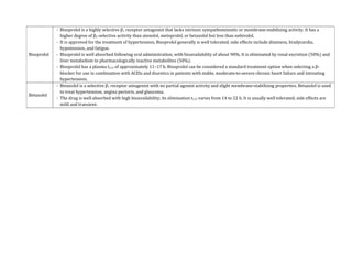 Bisoprolol
- Bisoprolol is a highly selective β1 receptor antagonist that lacks intrinsic sympathomimetic or membrane-stabilizing activity. It has a
higher degree of β1-selective activity than atenolol, metoprolol, or betaxolol but less than nebivolol.
- It is approved for the treatment of hypertension. Bisoprolol generally is well tolerated; side effects include dizziness, bradycardia,
hypotension, and fatigue.
- Bisoprolol is well absorbed following oral administration, with bioavailability of about 90%. It is eliminated by renal excretion (50%) and
liver metabolism to pharmacologically inactive metabolites (50%).
- Bisoprolol has a plasma t1/2 of approximately 11–17 h. Bisoprolol can be considered a standard treatment option when selecting a β-
blocker for use in combination with ACEIs and diuretics in patients with stable, moderate-to-severe chronic heart failure and intreating
hypertension.
Betaxolol
- Betaxolol is a selective β1 receptor antagonist with no partial agonist activity and slight membrane-stabilizing properties. Betaxolol is used
to treat hypertension, angina pectoris, and glaucoma.
- The drug is well absorbed with high bioavailability; its elimination t1/2 varies from 14 to 22 h. It is usually well tolerated; side effects are
mild and transient.
 