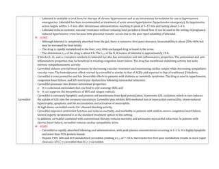 - Labetalol is available in oral form for therapy of chronic hypertension and as an intravenous formulation for use in hypertensive
emergencies. Labetalol has been recommended as treatment of acute severe hypertension (hypertensive emergency). Its hypotensive
action begins within 2–5 min after intravenous administration, reaching its peak at 5–15 min and lasting about 2–4 h.
- Labetalol reduces systemic vascular resistance without reducing total peripheral blood flow. It can be used in the setting of pregnancy-
induced hypertensive crisis because little placental transfer occurs due to the poor lipid solubility of labetalol.
 ADME:
- Although labetalol is completely absorbed from the gut, there is extensive first-pass clearance; bioavailability is about 20%–40% but
may be increased by food intake.
- The drug is rapidly metabolized in the liver; very little unchanged drug is found in the urine.
- The elimination t1/2 of the drug is about 8 h. The t1/2 of the R, R isomer of labetalol is approximately 15 h.
Carvedilol
- It blocks β1, β2, and α1 receptors similarly to labetalol but also has antioxidant and anti-inflammatory properties. The antioxidant and anti-
inflammatory properties may be beneficial in treating congestive heart failure. The drug has membrane stabilizing activity but lacks
intrinsic sympathomimetic activity.
- Carvedilol reduces arterial blood pressure by decreasing vascular resistance and maintaining cardiac output while decreasing sympathetic
vascular tone. The hemodynamic effect exerted by carvedilol is similar to that of ACEIs and superior to that of traditional β blockers.
- Carvedilol is reno protective and has favourable effects in patients with diabetes or metabolic syndrome. The drug is used in hypertension,
congestive heart failure, and left ventricular dysfunction following myocardial infarction.
- Carvedilol possesses two distinct antioxidant properties:
a- It is a chemical antioxidant that can bind to and scavenge ROS, and
b- It can suppress the biosynthesis of ROS and oxygen radicals.
- Carvedilol is extremely lipophilic and protects cell membranes from lipid peroxidation. It prevents LDL oxidation, which in turn induces
the uptake of LDL into the coronary vasculature. Carvedilol also inhibits ROS-mediated loss of myocardial contractility, stress-induced
hypertrophy, apoptosis, and the accumulation and activation of neutrophils.
- At high doses, carvedilol exerts Ca2+channel-blocking activity.
- Carvedilol improves ventricular function and reduces mortality and morbidity in patients with mild-to-severe congestive heart failure.
Several experts recommend it as the standard treatment option in this setting.
- In addition, carvedilol combined with conventional therapy reduces mortality and attenuates myocardial infarction. In patients with
chronic heart failure, carvedilol reduces cardiac sympathetic drive.
 ADME:
- Carvedilol is rapidly absorbed following oral administration, with peak plasma concentrations occurring in 1–2 h. It is highly lipophilic
and more than 95% protein bound.
- Hepatic CYPs 2D6 and 2C9 metabolized carvedilol, yielding a t1/2 of 7–10 h. Stereoselective first-pass metabolism results in more rapid
clearance of S (–)-carvedilol than R (+)-carvedilol.
 