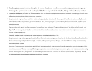 d- The salivary glands contain adrenoceptors that regulate the secretion of amylase and water. However, centrally acting sympathomimetic drugs, e.g.,
clonidine, produce symptoms of dry mouth. It is likely that CNS effects are responsible for this side effect, although peripheral effects may contribute.
e- The apocrine sweat glands, located on the palms of the hands and a few other areas, are nonthermoregulatory glands that respond to psychological stress
and adrenoceptor stimulation with increased sweat production.
f- Sympathomimetic drugs have important effects on intermediary metabolism. Activation of β adrenoceptors in fat cells leads to increased lipolysis with
enhanced release of free fatty acids and glycerol into the blood. Beta3 adrenoceptors play a role in mediating this response in animals, but their role in
humans is not clear.
Experimentally, the β3 agonist mirabegron stimulates brown adipose tissue in humans. The potential importance of this finding is that brown fat cells
(“good fat”) are thermogenic and thus have a positive metabolic function. Brown adipose tissue is present in neonates, but only remnant amounts are
normally found in adult humans.
Human fat cells also contain α2 receptors that inhibit lipolysis by decreasing intracellular cAMP.
Sympathomimetic drugs enhance glycogenolysis in the liver, which leads to increased glucose release into the circulation. In the human liver, the effects
of catecholamines are probably mediated mainly by β receptors, although α1 receptors may also play a role. Catecholamines in high concentration may
also cause metabolic acidosis.
Activation of β2 adrenoceptors by endogenous epinephrine or by sympathomimetic drugs promotes the uptake of potassium into cells, leading to a fall in
extracellular potassium. This may result in a fall in the plasma potassium concentration during stress or protect against a rise in plasma potassium during
exercise. Beta receptors and α2 receptors that are expressed in pancreatic islets tend to increase and decrease insulin secretion, respectively, although
the major regulator of insulin release is the plasma concentration of glucose.
 