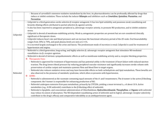 - Because of carvedilol’s extensive oxidative metabolism by the liver, its pharmacokinetics can be profoundly affected by drugs that
induce or inhibit oxidation. These include the inducer Rifampin and inhibitors such as Cimetidine, Quinidine, Fluoxetine, and
Paroxetine.
Celiprolol
- Celiprolol is a third-generation cardio selective β receptor antagonist. It has low lipid solubility and possesses weak vasodilating and
broncho dilating effects attributed to partial selective β2-agonist activity.
- It also has been reported to antagonize peripheral α2 adrenergic receptor activity, to promote NO production, and to inhibit oxidative
stress.
- Celiprolol is devoid of membrane-stabilizing activity. Weak α2 antagonistic properties are present but are not considered clinically
significant at therapeutic doses.
- Celiprolol reduces heart rate and blood pressure and can increase the functional refractory period of the AV node. Oral bioavailability
ranges from 30% to 70%, and peak plasma levels are seen at 2–4 h.
- It is excreted largely unchanged in the urine and faeces. The predominant mode of excretion is renal. Celiprolol is used for treatment of
hypertension and angina.
Nebivolol
- Nebivolol is a third-generation, long-acting, and highly selective β1 adrenergic receptor antagonist that stimulates NO-mediated
vasodilation via β3 receptor agonism.
- Nebivolol is devoid of intrinsic sympathomimetic effects as well as membrane-stabilizing activity and α1 receptor blocking properties.
 Therapeutic Uses:
- Nebivolol is approved for treatment of hypertension and has potential utility in the treatment of heart failure with reduced ejection
traction. The drug lowers blood pressure by reducing peripheral vascular resistance and significantly increases stroke volume with
preservation of cardiac output and maintains systemic flow and blood flow to target organs.
- Nebivolol also reduces oxidative stress and may have favourable effects on both carbohydrate and lipid metabolism. These benefits are
also observed in the presence of metabolic syndrome, which often co-presents with hypertension.
 ADME:
- Nebivolol is administered as the racemate containing equal amounts of the d- and l-enantiomers. The d-isomer is the active β blocking
component; the l-isomer is responsible for enhancing production of NO.
- Nebivolol undergoes extensive first-pass metabolism, primarily by CYP2D6, yielding a mean terminal t1/2 of about 10 h. Active
metabolites (e.g., 4-OH nebivolol) contribute to the β-blocking effect of nebivolol.
- Nebivolol is lipophilic, and concomitant administration of Chlorthalidone, Hydrochlorothiazide, Theophylline, or Digoxin with nebivolol
may reduce its extent of absorption. The NO-dependent vasodilating action of nebivolol and its high β1 adrenergic receptor selectivity
contribute to the drug’s efficacy and comparative tolerability as an antihypertensive agent.
 