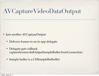 AVCaptureVideoDataOutput


    ✤    Just another AVCaptureOutput

          ✤    Delivers frames to an in-app delegate

          ✤    Delegate gets callback
               captureSession:didOutputSampleBuffer:fromConnection:

          ✤    Sample buffer is a CMSampleBufferRef




Tuesday, August 23, 11
 