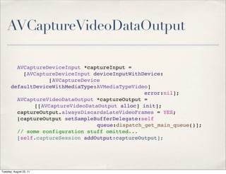 AVCaptureVideoDataOutput

         AVCaptureDeviceInput *captureInput =
           [AVCaptureDeviceInput deviceInputWithDevice:
                   [AVCaptureDevice
       defaultDeviceWithMediaType:AVMediaTypeVideo]
                                                 error:nil];
         AVCaptureVideoDataOutput *captureOutput =
              [[AVCaptureVideoDataOutput alloc] init];
         captureOutput.alwaysDiscardsLateVideoFrames = YES;
         [captureOutput setSampleBufferDelegate:self
                                  queue:dispatch_get_main_queue()];
         // some configuration stuff omitted...
         [self.captureSession addOutput:captureOutput];




Tuesday, August 23, 11
 