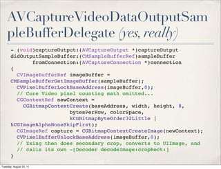 AVCaptureVideoDataOutputSam
    pleBufferDelegate (yes, really)
       - (void)captureOutput:(AVCaptureOutput *)captureOutput
       didOutputSampleBuffer:(CMSampleBufferRef)sampleBuffer
              fromConnection:(AVCaptureConnection *)connection
       {
         CVImageBufferRef imageBuffer =
       CMSampleBufferGetImageBuffer(sampleBuffer);
         CVPixelBufferLockBaseAddress(imageBuffer,0);
         // Core Video pixel counting math omitted...
         CGContextRef newContext =
           CGBitmapContextCreate(baseAddress, width, height, 8,
                          bytesPerRow, colorSpace,
                          kCGBitmapByteOrder32Little |
       kCGImageAlphaNoneSkipFirst);
         CGImageRef capture = CGBitmapContextCreateImage(newContext);
         CVPixelBufferUnlockBaseAddress(imageBuffer,0);
         // Zxing then does secondary crop, converts to UIImage, and
         // calls its own -[Decoder decodeImage:cropRect:]
       }

Tuesday, August 23, 11
 