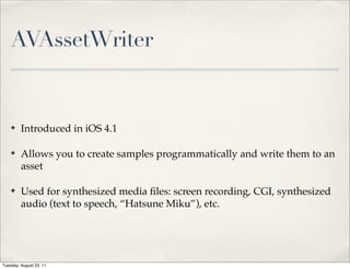 AVAssetWriter


    ✤    Introduced in iOS 4.1

    ✤    Allows you to create samples programmatically and write them to an
         asset

    ✤    Used for synthesized media ﬁles: screen recording, CGI, synthesized
         audio (text to speech, “Hatsune Miku”), etc.




Tuesday, August 23, 11
 