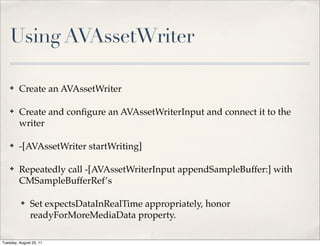 Using AVAssetWriter

    ✤    Create an AVAssetWriter

    ✤    Create and conﬁgure an AVAssetWriterInput and connect it to the
         writer

    ✤    -[AVAssetWriter startWriting]

    ✤    Repeatedly call -[AVAssetWriterInput appendSampleBuffer:] with
         CMSampleBufferRef’s

          ✤    Set expectsDataInRealTime appropriately, honor
               readyForMoreMediaData property.

Tuesday, August 23, 11
 