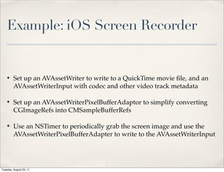 Example: iOS Screen Recorder


    ✤    Set up an AVAssetWriter to write to a QuickTime movie ﬁle, and an
         AVAssetWriterInput with codec and other video track metadata

    ✤    Set up an AVAssetWriterPixelBufferAdaptor to simplify converting
         CGImageRefs into CMSampleBufferRefs

    ✤    Use an NSTimer to periodically grab the screen image and use the
         AVAssetWriterPixelBufferAdapter to write to the AVAssetWriterInput




Tuesday, August 23, 11
 