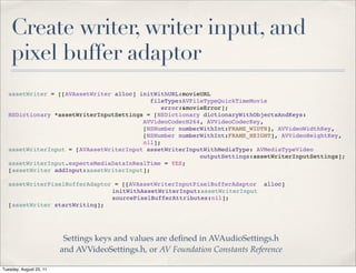Create writer, writer input, and
    pixel buffer adaptor
  assetWriter = [[AVAssetWriter alloc] initWithURL:movieURL
                                           fileType:AVFileTypeQuickTimeMovie
                                              error:&movieError];
  NSDictionary *assetWriterInputSettings = [NSDictionary dictionaryWithObjectsAndKeys:
                                        AVVideoCodecH264, AVVideoCodecKey,
                                        [NSNumber numberWithInt:FRAME_WIDTH], AVVideoWidthKey,
                                        [NSNumber numberWithInt:FRAME_HEIGHT], AVVideoHeightKey,
                                        nil];
  assetWriterInput = [AVAssetWriterInput assetWriterInputWithMediaType: AVMediaTypeVideo
                                                         outputSettings:assetWriterInputSettings];
  assetWriterInput.expectsMediaDataInRealTime = YES;
  [assetWriter addInput:assetWriterInput];

  assetWriterPixelBufferAdaptor = [[AVAssetWriterInputPixelBufferAdaptor       alloc]
  ! !    !   !  !   !  !   !   initWithAssetWriterInput:assetWriterInput
  ! !    !   !  !   !  !   !   sourcePixelBufferAttributes:nil];
  [assetWriter startWriting];




                          Settings keys and values are deﬁned in AVAudioSettings.h
                         and AVVideoSettings.h, or AV Foundation Constants Reference

Tuesday, August 23, 11
 