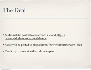 The Deal



    ✤    Slides will be posted to conference site and http://
         www.slideshare.com/invalidname

    ✤    Code will be posted to blog at http://www.subfurther.com/blog

    ✤    Don’t try to transcribe the code examples




Tuesday, August 23, 11
 