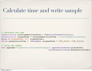 Calculate time and write sample


 // calculate the time
 CFAbsoluteTime thisFrameWallClockTime = CFAbsoluteTimeGetCurrent();
 CFTimeInterval elapsedTime = thisFrameWallClockTime - firstFrameWallClockTime;
 NSLog (@"elapsedTime: %f", elapsedTime);
 CMTime presentationTime = CMTimeMake (elapsedTime * TIME_SCALE, TIME_SCALE);

 // write the sample
 BOOL appended = [assetWriterPixelBufferAdaptor appendPixelBuffer:pixelBuffer
                                             withPresentationTime:presentationTime];




Tuesday, August 23, 11
 