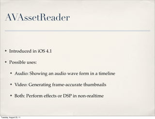 AVAssetReader


    ✤    Introduced in iOS 4.1

    ✤    Possible uses:

          ✤    Audio: Showing an audio wave form in a timeline

          ✤    Video: Generating frame-accurate thumbnails

          ✤    Both: Perform effects or DSP in non-realtime



Tuesday, August 23, 11
 