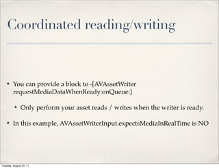Coordinated reading/writing



    ✤    You can provide a block to -[AVAssetWriter
         requestMediaDataWhenReady:onQueue:]

          ✤    Only perform your asset reads / writes when the writer is ready.

    ✤    In this example, AVAssetWriterInput.expectsMediaInRealTime is NO




Tuesday, August 23, 11
 