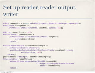 Set up reader, reader output,
    writer
    NSURL *assetURL = [song valueForProperty:MPMediaItemPropertyAssetURL];
    AVURLAsset *songAsset =
        [AVURLAsset URLAssetWithURL:assetURL options:nil];

    NSError *assetError = nil;
    AVAssetReader *assetReader =
        [[AVAssetReader assetReaderWithAsset:songAsset
               error:&assetError]
          retain];

    AVAssetReaderOutput *assetReaderOutput =
        [[AVAssetReaderAudioMixOutput
          assetReaderAudioMixOutputWithAudioTracks:songAsset.tracks
                    audioSettings: nil]
        retain];
    [assetReader addOutput: assetReaderOutput];
    AVAssetWriter *assetWriter =
        [[AVAssetWriter assetWriterWithURL:exportURL
                                  fileType:AVFileTypeCoreAudioFormat
                                      error:&assetError]
          retain];

Tuesday, August 23, 11
 