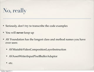No, really

    ✤    Seriously, don’t try to transcribe the code examples

    ✤    You will never keep up

    ✤    AV Foundation has the longest class and method names you have
         ever seen:

          ✤    AVMutableVideoCompositionLayerInstruction

          ✤    AVAssetWriterInputPixelBufferAdaptor

          ✤    etc.

Tuesday, August 23, 11
 