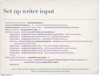 Set up writer input
       AudioChannelLayout channelLayout;
       memset(&channelLayout, 0, sizeof(AudioChannelLayout));
       channelLayout.mChannelLayoutTag = kAudioChannelLayoutTag_Stereo;
       NSDictionary *outputSettings =
       [NSDictionary dictionaryWithObjectsAndKeys:
           [NSNumber numberWithInt:kAudioFormatLinearPCM], AVFormatIDKey,
           [NSNumber numberWithFloat:44100.0], AVSampleRateKey,
           [NSNumber numberWithInt:2], AVNumberOfChannelsKey,
           [NSData dataWithBytes:&channelLayout length:sizeof(AudioChannelLayout)],
               AVChannelLayoutKey,
           [NSNumber numberWithInt:16], AVLinearPCMBitDepthKey,
           [NSNumber numberWithBool:NO], AVLinearPCMIsNonInterleaved,
           [NSNumber numberWithBool:NO],AVLinearPCMIsFloatKey,
           [NSNumber numberWithBool:NO], AVLinearPCMIsBigEndianKey,
           nil];
       AVAssetWriterInput *assetWriterInput =
           [[AVAssetWriterInput assetWriterInputWithMediaType:AVMediaTypeAudio
                       outputSettings:outputSettings]
           retain];

                   Note 1: Many of these settings are required, but you won’t know which until you get a runtime error.
                                             Note 2: AudioChannelLayout is from Core Audio
Tuesday, August 23, 11
 