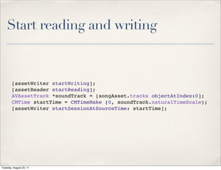 Start reading and writing



        [assetWriter startWriting];
        [assetReader startReading];
        AVAssetTrack *soundTrack = [songAsset.tracks objectAtIndex:0];
        CMTime startTime = CMTimeMake (0, soundTrack.naturalTimeScale);
        [assetWriter startSessionAtSourceTime: startTime];




Tuesday, August 23, 11
 