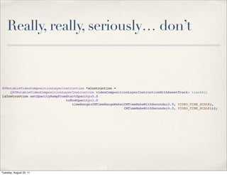 Really, really, seriously… don’t



AVMutableVideoCompositionLayerInstruction *aInstruction =
    [AVMutableVideoCompositionLayerInstruction videoCompositionLayerInstructionWithAssetTrack: trackA];
[aInstruction setOpacityRampFromStartOpacity:0.0
                                toEndOpacity:1.0
                                   timeRange:CMTimeRangeMake(CMTimeMakeWithSeconds(2.9, VIDEO_TIME_SCALE),
                                                             CMTimeMakeWithSeconds(6.0, VIDEO_TIME_SCALE))];




Tuesday, August 23, 11
 