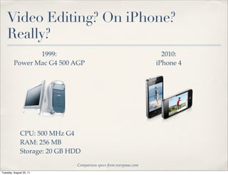 Video Editing? On iPhone?
    Really?
                1999:                                                2010:
         Power Mac G4 500 AGP                                      iPhone 4




              CPU: 500 MHz G4
              RAM: 256 MB
              Storage: 20 GB HDD
                              Comparison specs from everymac.com
Tuesday, August 23, 11
 