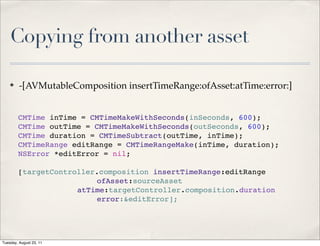 Copying from another asset

    ✤    -[AVMutableComposition insertTimeRange:ofAsset:atTime:error:]


        CMTime inTime = CMTimeMakeWithSeconds(inSeconds, 600);
        CMTime outTime = CMTimeMakeWithSeconds(outSeconds, 600);
        CMTime duration = CMTimeSubtract(outTime, inTime);
        CMTimeRange editRange = CMTimeRangeMake(inTime, duration);
        NSError *editError = nil;

        [targetController.composition insertTimeRange:editRange
        ! ! ! ! ! ! ! ofAsset:sourceAsset
                     atTime:targetController.composition.duration
        ! ! ! ! ! ! ! error:&editError];




Tuesday, August 23, 11
 
