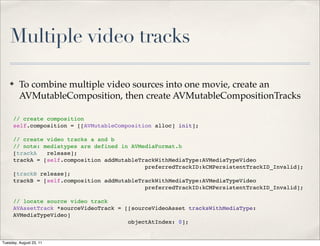 Multiple video tracks

    ✤    To combine multiple video sources into one movie, create an
         AVMutableComposition, then create AVMutableCompositionTracks

      // create composition
      self.composition = [[AVMutableComposition alloc] init];

      // create video tracks a and b
      // note: mediatypes are defined in AVMediaFormat.h
      [trackA! release];
      trackA = [self.composition addMutableTrackWithMediaType:AVMediaTypeVideo
                                             preferredTrackID:kCMPersistentTrackID_Invalid];
      [trackB release];
      trackB = [self.composition addMutableTrackWithMediaType:AVMediaTypeVideo
                                             preferredTrackID:kCMPersistentTrackID_Invalid];

      // locate source video track
      AVAssetTrack *sourceVideoTrack = [[sourceVideoAsset tracksWithMediaType:
      AVMediaTypeVideo]
                                        objectAtIndex: 0];


Tuesday, August 23, 11
 