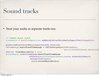 Sound tracks

    ✤    Treat your audio as separate tracks too.


         // create music track
         trackMusic = [self.composition addMutableTrackWithMediaType:AVMediaTypeAudio

         preferredTrackID:kCMPersistentTrackID_Invalid];
         CMTimeRange musicTrackTimeRange = CMTimeRangeMake(kCMTimeZero,
                                                           musicTrackAudioAsset.duration);
         NSError *trackMusicError = nil;
         [trackMusic insertTimeRange:musicTrackTimeRange
                             ofTrack:[musicTrackAudioAsset.tracks objectAtIndex:0]
                              atTime:kCMTimeZero
                               error:&trackMusicError];




Tuesday, August 23, 11
 