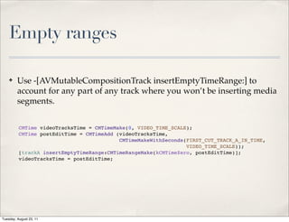 Empty ranges

    ✤    Use -[AVMutableCompositionTrack insertEmptyTimeRange:] to
         account for any part of any track where you won’t be inserting media
         segments.


          CMTime videoTracksTime = CMTimeMake(0, VIDEO_TIME_SCALE);
          CMTime postEditTime = CMTimeAdd (videoTracksTime,
                                           CMTimeMakeWithSeconds(FIRST_CUT_TRACK_A_IN_TIME,
                                                                 VIDEO_TIME_SCALE));
          [trackA insertEmptyTimeRange:CMTimeRangeMake(kCMTimeZero, postEditTime)];
          videoTracksTime = postEditTime;




Tuesday, August 23, 11
 