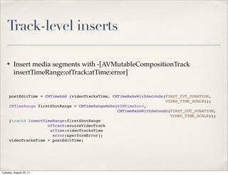 Track-level inserts

    ✤    Insert media segments with -[AVMutableCompositionTrack
         insertTimeRange:ofTrack:atTime:error]


     postEditTime = CMTimeAdd (videoTracksTime, CMTimeMakeWithSeconds(FIRST_CUT_DURATION,
                                                                      VIDEO_TIME_SCALE));
     CMTimeRange firstShotRange = CMTimeRangeMake(kCMTimeZero,
                                                  CMTimeMakeWithSeconds(FIRST_CUT_DURATION,
                                                                        VIDEO_TIME_SCALE));
     [trackA insertTimeRange:firstShotRange
                     ofTrack:sourceVideoTrack
                      atTime:videoTracksTime
                       error:&performError];
     videoTracksTime = postEditTime;




Tuesday, August 23, 11
 