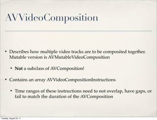 AVVideoComposition


    ✤    Describes how multiple video tracks are to be composited together.
         Mutable version is AVMutableVideoComposition

          ✤    Not a subclass of AVComposition!

    ✤    Contains an array AVVideoCompositionInstructions

          ✤    Time ranges of these instructions need to not overlap, have gaps, or
               fail to match the duration of the AVComposition



Tuesday, August 23, 11
 