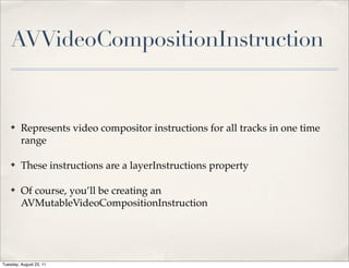 AVVideoCompositionInstruction


    ✤    Represents video compositor instructions for all tracks in one time
         range

    ✤    These instructions are a layerInstructions property

    ✤    Of course, you’ll be creating an
         AVMutableVideoCompositionInstruction




Tuesday, August 23, 11
 
