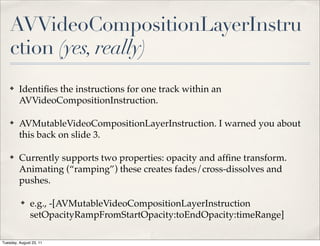 AVVideoCompositionLayerInstru
    ction (yes, really)
    ✤    Identiﬁes the instructions for one track within an
         AVVideoCompositionInstruction.

    ✤    AVMutableVideoCompositionLayerInstruction. I warned you about
         this back on slide 3.

    ✤    Currently supports two properties: opacity and afﬁne transform.
         Animating (“ramping”) these creates fades/cross-dissolves and
         pushes.

          ✤    e.g., -[AVMutableVideoCompositionLayerInstruction
               setOpacityRampFromStartOpacity:toEndOpacity:timeRange]

Tuesday, August 23, 11
 