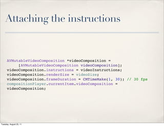 Attaching the instructions


      AVMutableVideoComposition *videoComposition =
           [AVMutableVideoComposition videoComposition];
      videoComposition.instructions = videoInstructions;
      videoComposition.renderSize = videoSize;
      videoComposition.frameDuration = CMTimeMake(1, 30); // 30 fps
      compositionPlayer.currentItem.videoComposition =
      videoComposition;




Tuesday, August 23, 11
 