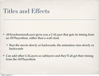 Titles and Effects


    ✤    AVSynchronizedLayer gives you a CALayer that gets its timing from
         an AVPlayerItem, rather than a wall clock

          ✤    Run the movie slowly or backwards, the animation runs slowly or
               backwards

    ✤    Can add other CALayers as sublayers and they’ll all get their timing
         from the AVPlayerItem




Tuesday, August 23, 11
 