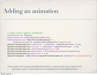 Adding an animation


            // main title opacity animation
            [CATransaction begin];
            [CATransaction setDisableActions:YES];
            CABasicAnimation *mainTitleInAnimation =
                 [CABasicAnimation animationWithKeyPath:@"opacity"];
            mainTitleInAnimation.fromValue = [NSNumber numberWithFloat: 0.0];
            mainTitleInAnimation.toValue = [NSNumber numberWithFloat: 1.0];
            mainTitleInAnimation.removedOnCompletion = NO;
            mainTitleInAnimation.beginTime = AVCoreAnimationBeginTimeAtZero;
            mainTitleInAnimation.duration = 5.0;
            [mainTitleLayer addAnimation:mainTitleInAnimation forKey:@"in-animation"];




            Nasty gotcha: AVCoreAnimationBeginTimeAtZero is a special value that is used for AVF
                animations, since 0 would otherwise be interpreted as CACurrentMediaTime()

Tuesday, August 23, 11
 