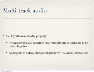 Multi-track audio



    ✤    AVPlayerItem.audioMix property

          ✤    AVAudioMix class describes how multiple audio tracks are to be
               mixed together

          ✤    Analogous to videoComposition property (AVVideoComposition)




Tuesday, August 23, 11
 