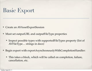 Basic Export

    ✤    Create an AVAssetExportSession

    ✤    Must set outputURL and outputFileType properties

          ✤    Inspect possible types with supportedFileTypes property (list of
               AVFileType… strings in docs)

    ✤    Begin export with exportAsynchronouslyWithCompletionHandler:

          ✤    This takes a block, which will be called on completion, failure,
               cancellation, etc.


Tuesday, August 23, 11
 