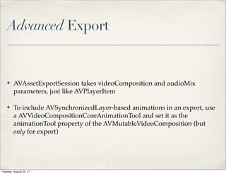 Advanced Export


    ✤    AVAssetExportSession takes videoComposition and audioMix
         parameters, just like AVPlayerItem

    ✤    To include AVSynchronizedLayer-based animations in an export, use
         a AVVideoCompositionCoreAnimationTool and set it as the
         animationTool property of the AVMutableVideoComposition (but
         only for export)




Tuesday, August 23, 11
 