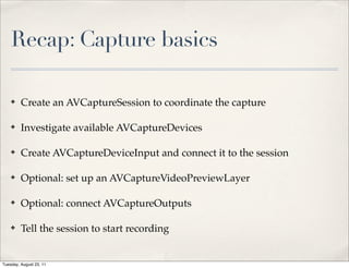 Recap: Capture basics

    ✤    Create an AVCaptureSession to coordinate the capture

    ✤    Investigate available AVCaptureDevices

    ✤    Create AVCaptureDeviceInput and connect it to the session

    ✤    Optional: set up an AVCaptureVideoPreviewLayer

    ✤    Optional: connect AVCaptureOutputs

    ✤    Tell the session to start recording


Tuesday, August 23, 11
 