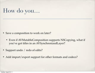 How do you…


    ✤    Save a composition to work on later?

          ✤    Even if AVMutableComposition supports NSCopying, what if
               you’ve got titles in an AVSynchronizedLayer?

    ✤    Support undo / redo of edits?

    ✤    Add import/export support for other formats and codecs?




Tuesday, August 23, 11
 