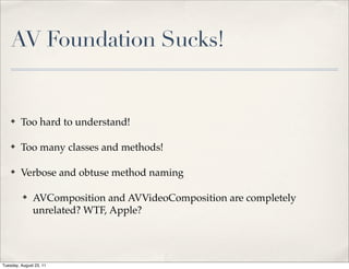 AV Foundation Sucks!


    ✤    Too hard to understand!

    ✤    Too many classes and methods!

    ✤    Verbose and obtuse method naming

          ✤    AVComposition and AVVideoComposition are completely
               unrelated? WTF, Apple?




Tuesday, August 23, 11
 