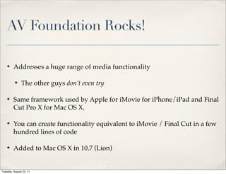 AV Foundation Rocks!

    ✤    Addresses a huge range of media functionality

          ✤    The other guys don’t even try

    ✤    Same framework used by Apple for iMovie for iPhone/iPad and Final
         Cut Pro X for Mac OS X.

    ✤    You can create functionality equivalent to iMovie / Final Cut in a few
         hundred lines of code

    ✤    Added to Mac OS X in 10.7 (Lion)


Tuesday, August 23, 11
 
